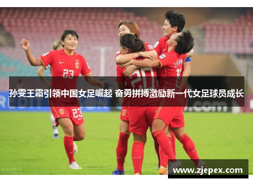 孙雯王霜引领中国女足崛起 奋勇拼搏激励新一代女足球员成长