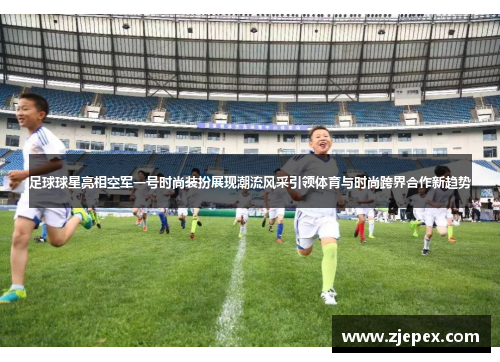 足球球星亮相空军一号时尚装扮展现潮流风采引领体育与时尚跨界合作新趋势
