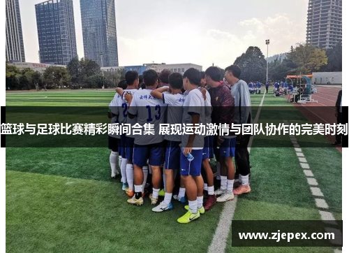 篮球与足球比赛精彩瞬间合集 展现运动激情与团队协作的完美时刻